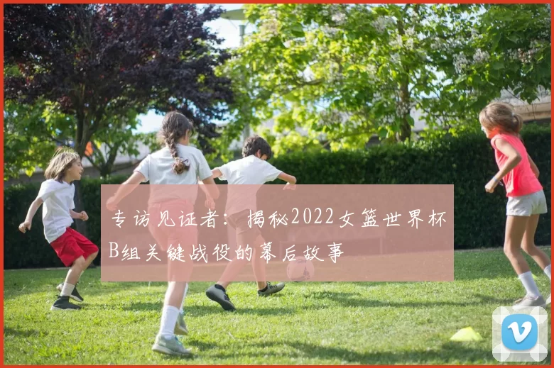 专访见证者：揭秘2022女篮世界杯B组关键战役的幕后故事