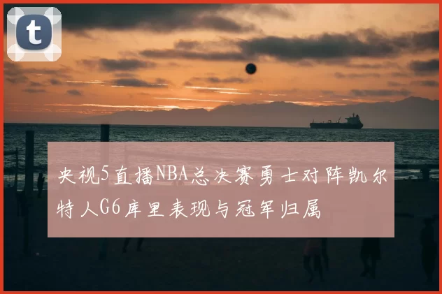 央视5直播NBA总决赛勇士对阵凯尔特人G6库里表现与冠军归属