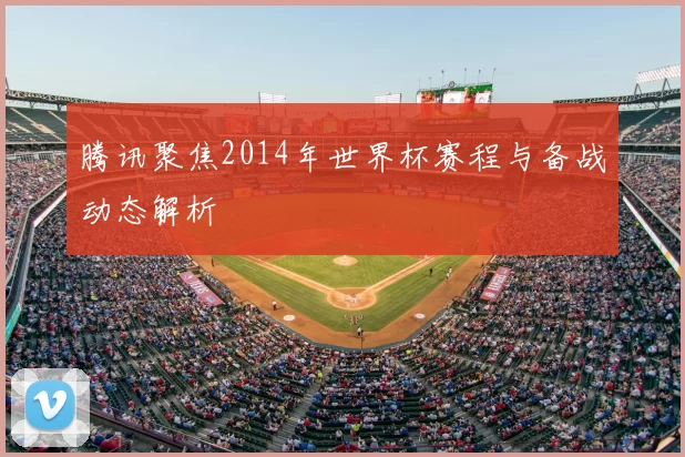 腾讯聚焦2014年世界杯赛程与备战动态解析