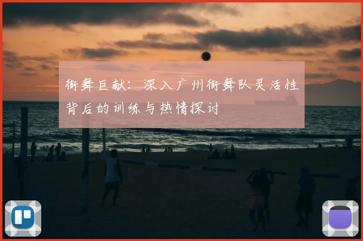 街舞巨献:深入广州街舞队灵活性背后的训练与热情探讨