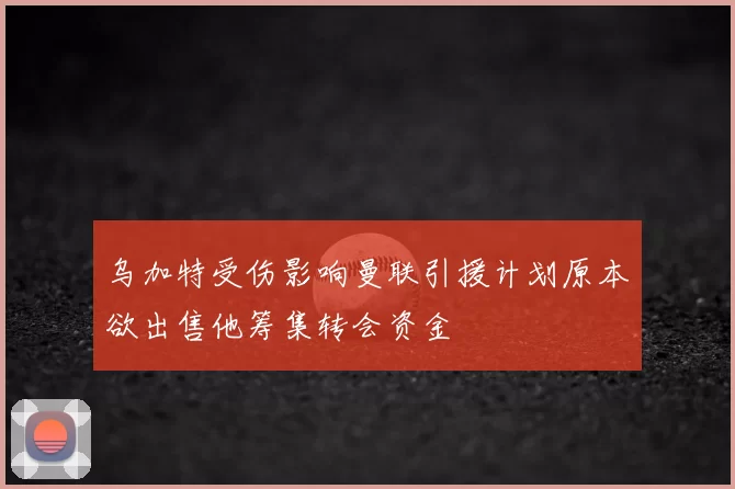 乌加特受伤影响曼联引援计划原本欲出售他筹集转会资金