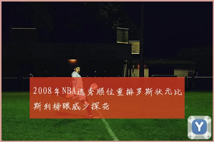 2008年NBA选秀顺位重排罗斯状元比斯利榜眼威少探花
