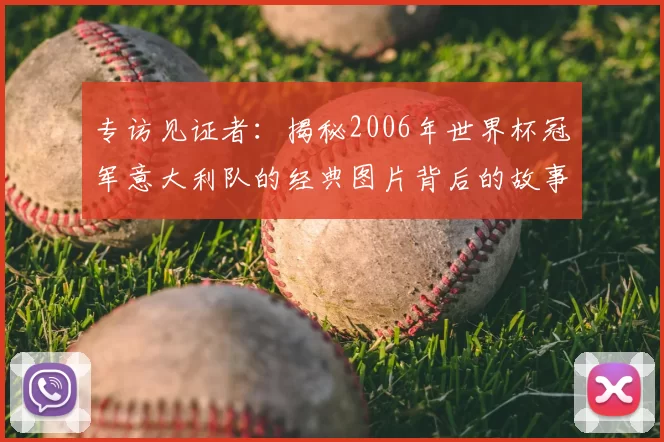 专访见证者:揭秘2006年世界杯冠军意大利队的经典图片背后的故事
