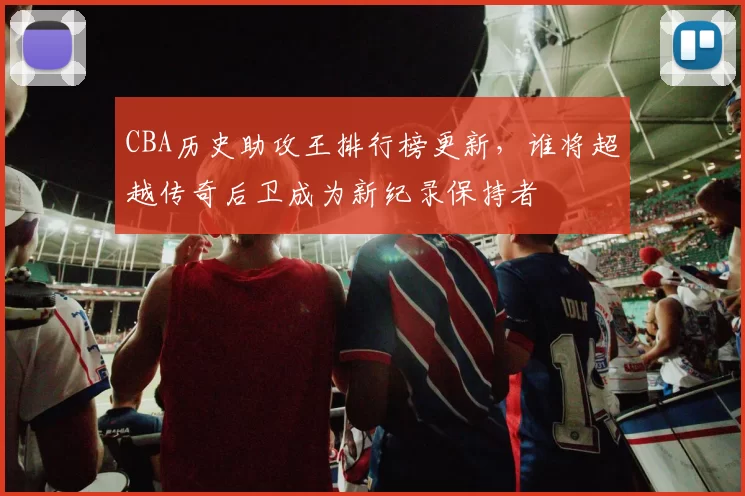 CBA历史助攻王排行榜更新，谁将超越传奇后卫成为新纪录保持者