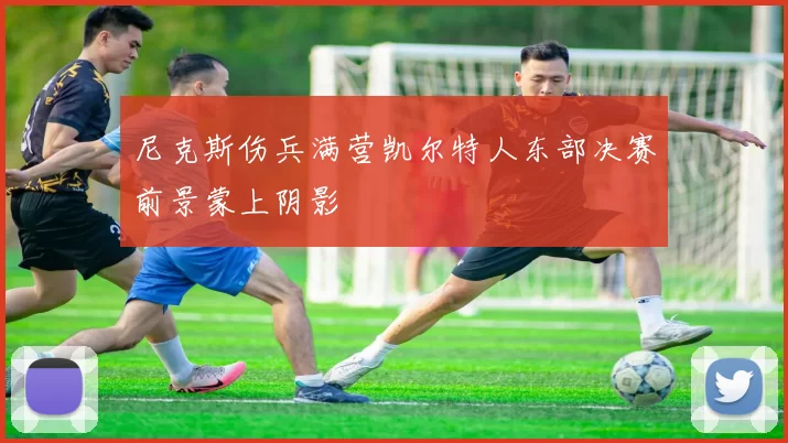 尼克斯伤兵满营凯尔特人东部决赛前景蒙上阴影