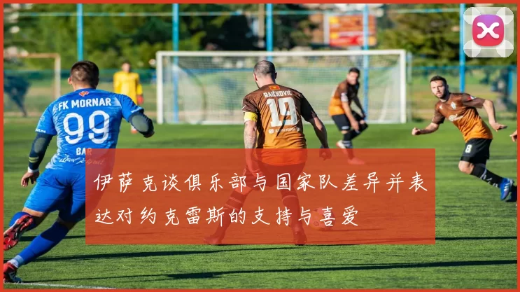 伊萨克谈俱乐部与国家队差异并表达对约克雷斯的支持与喜爱
