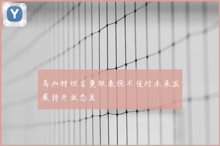 乌加特坦言曼联表现不佳对未来发展持开放态度