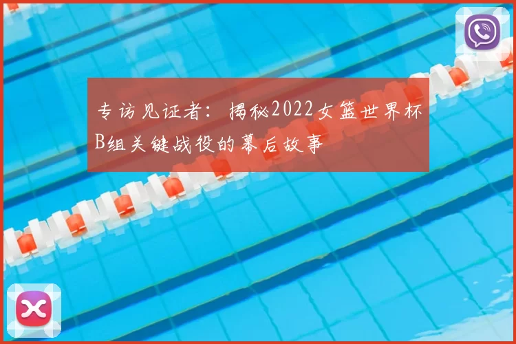 专访见证者：揭秘2022女篮世界杯B组关键战役的幕后故事
