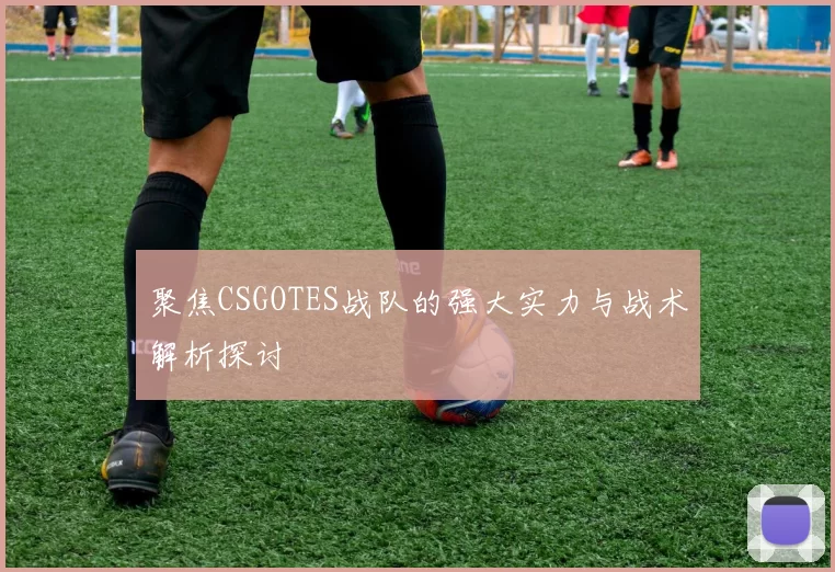聚焦CSGOTES战队的强大实力与战术解析探讨