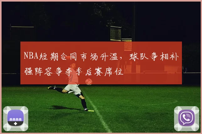 NBA短期合同市场升温，球队争相补强阵容争夺季后赛席位