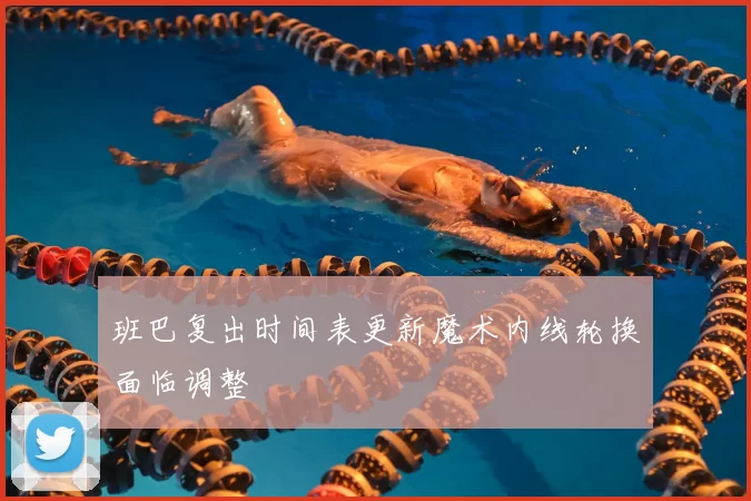 班巴复出时间表更新魔术内线轮换面临调整