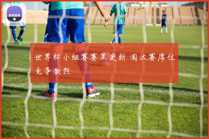世界杯小组赛赛果更新 淘汰赛席位竞争激烈
