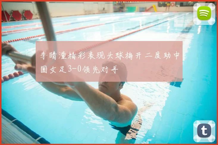 李晴潼精彩表现头球梅开二度助中国女足3-0领先对手