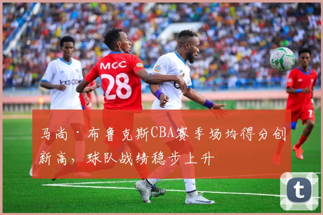 马尚·布鲁克斯CBA赛季场均得分创新高，球队战绩稳步上升