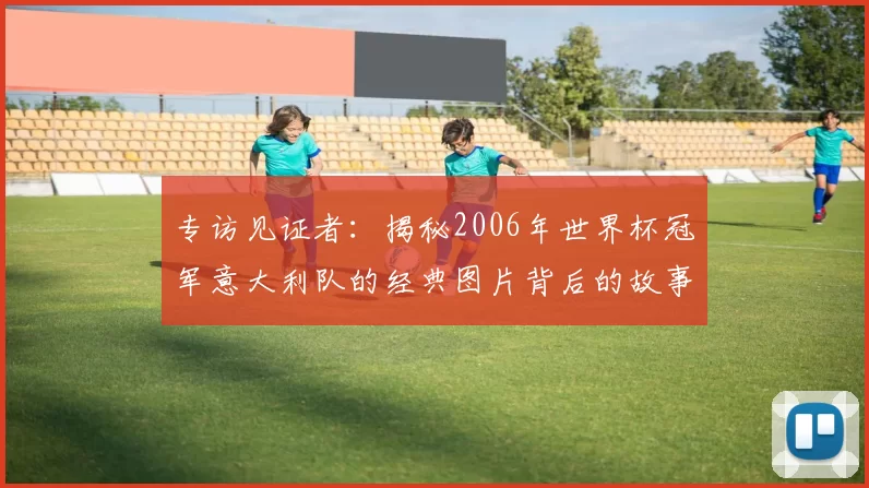专访见证者：揭秘2006年世界杯冠军意大利队的经典图片背后的故事