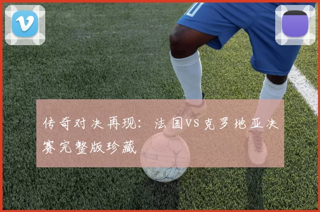 传奇对决再现：法国vs克罗地亚决赛完整版珍藏