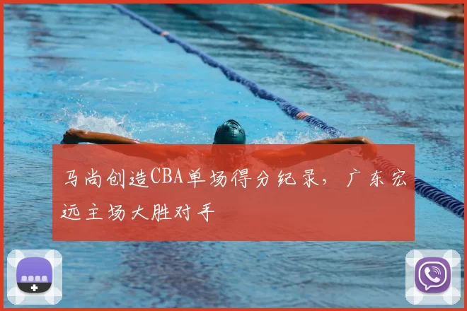 马尚创造CBA单场得分纪录，广东宏远主场大胜对手