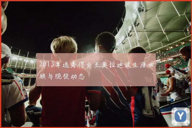 2013年选秀得分王奥拉迪波生涯回顾与现役动态