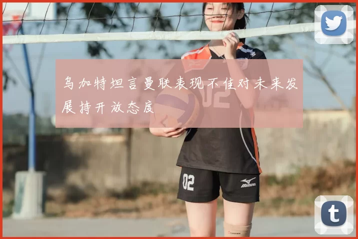 乌加特坦言曼联表现不佳对未来发展持开放态度