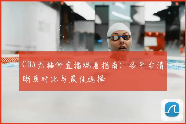 CBA无插件直播观看指南:各平台清晰度对比与最佳选择
