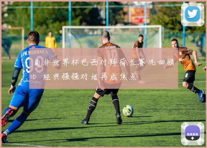 南非世界杯巴西对阵荷兰赛况回顾:经典强强对话再成焦点