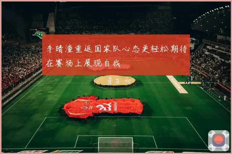 李晴潼重返国家队心态更轻松期待在赛场上展现自我