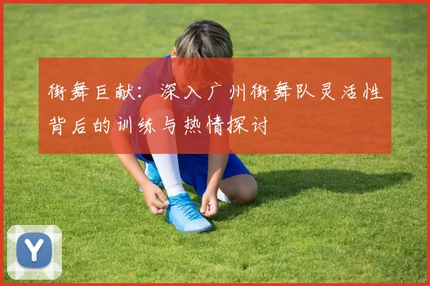 街舞巨献:深入广州街舞队灵活性背后的训练与热情探讨