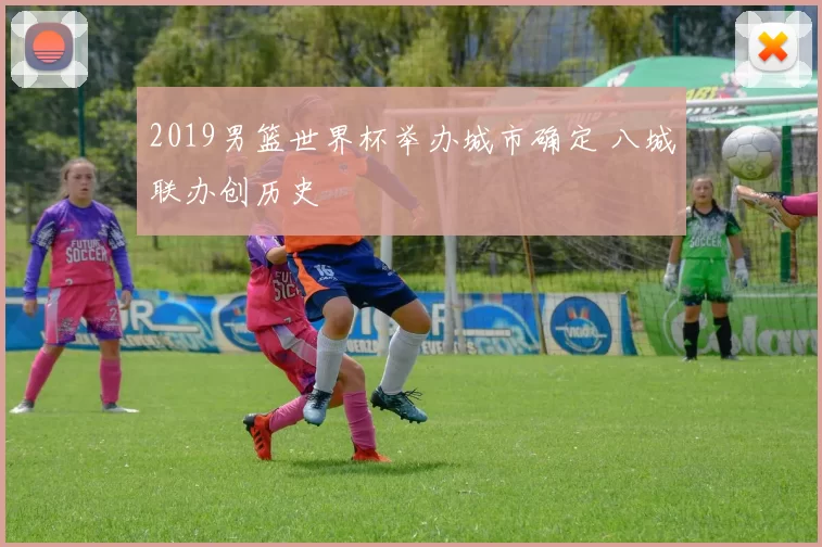 2019男篮世界杯举办城市确定 八城联办创历史