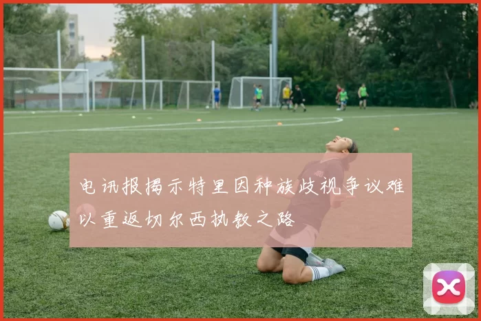 电讯报揭示特里因种族歧视争议难以重返切尔西执教之路