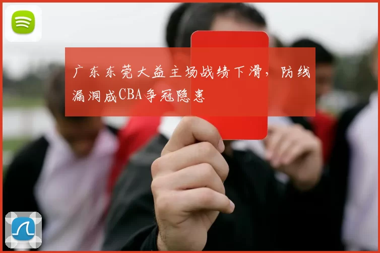 广东东莞大益主场战绩下滑，防线漏洞成CBA争冠隐患
