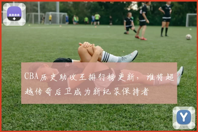 CBA历史助攻王排行榜更新，谁将超越传奇后卫成为新纪录保持者