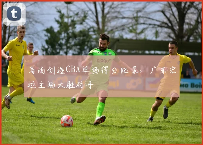马尚创造CBA单场得分纪录，广东宏远主场大胜对手