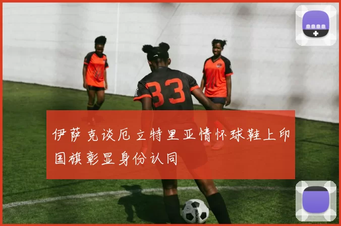 伊萨克谈厄立特里亚情怀球鞋上印国旗彰显身份认同