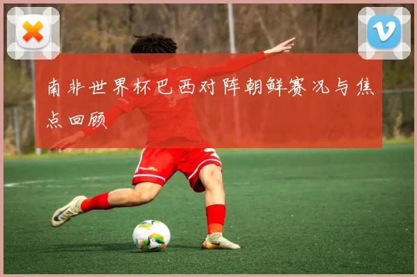 南非世界杯巴西对阵朝鲜赛况与焦点回顾