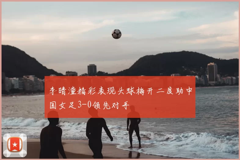 李晴潼精彩表现头球梅开二度助中国女足3-0领先对手