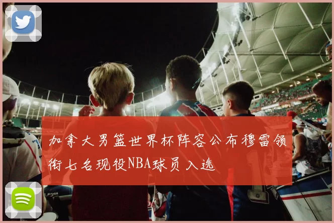 加拿大男篮世界杯阵容公布穆雷领衔七名现役NBA球员入选