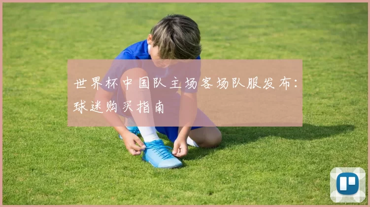 世界杯中国队主场客场队服发布:球迷购买指南
