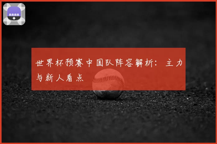 世界杯预赛中国队阵容解析:主力与新人看点