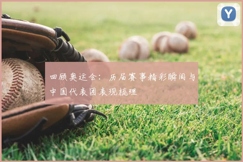 回顾奥运会:历届赛事精彩瞬间与中国代表团表现梳理