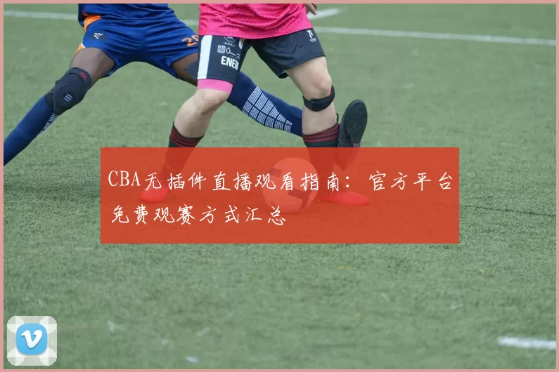 CBA无插件直播观看指南：官方平台免费观赛方式汇总