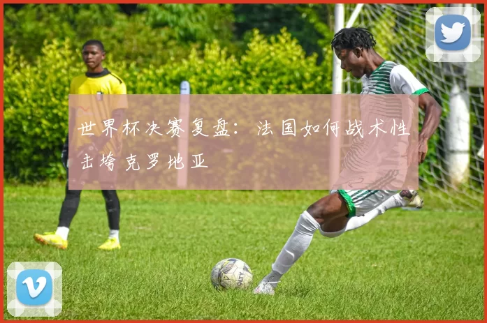 世界杯决赛复盘：法国如何战术性击垮克罗地亚