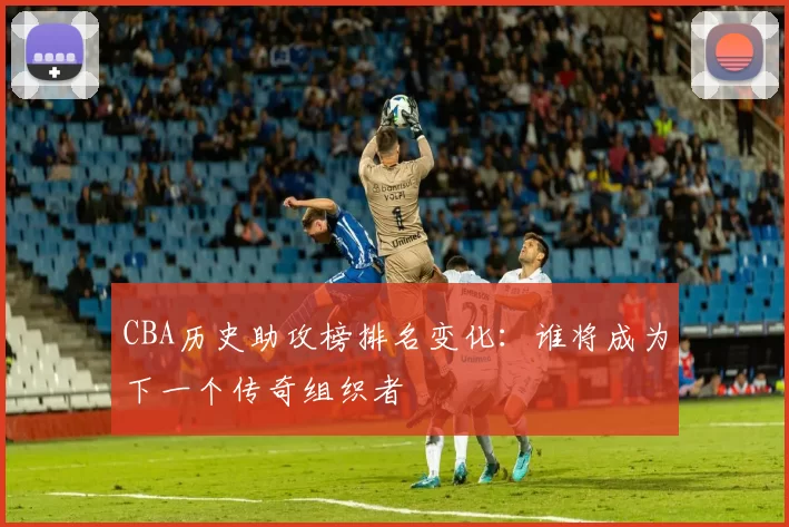 CBA历史助攻榜排名变化：谁将成为下一个传奇组织者