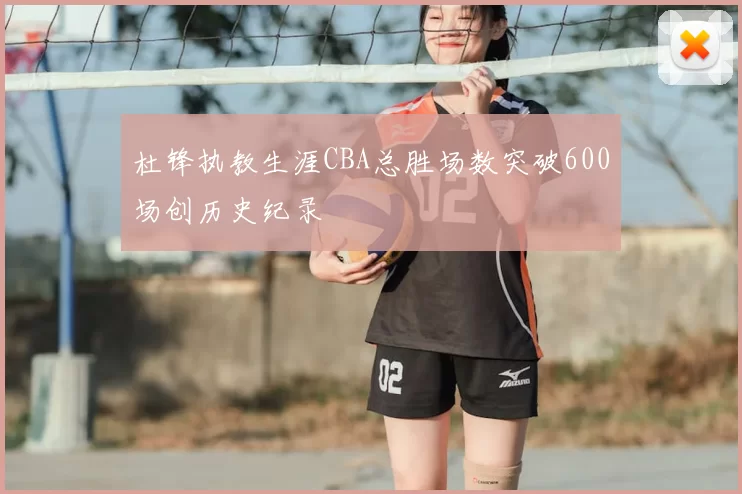 杜锋执教生涯CBA总胜场数突破600场创历史纪录