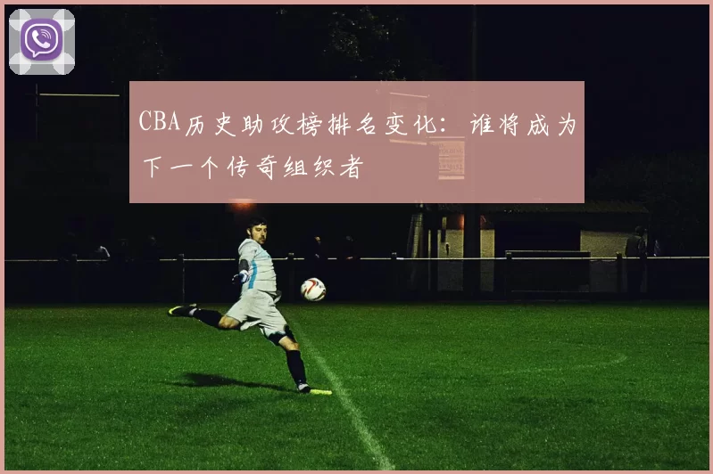 CBA历史助攻榜排名变化：谁将成为下一个传奇组织者