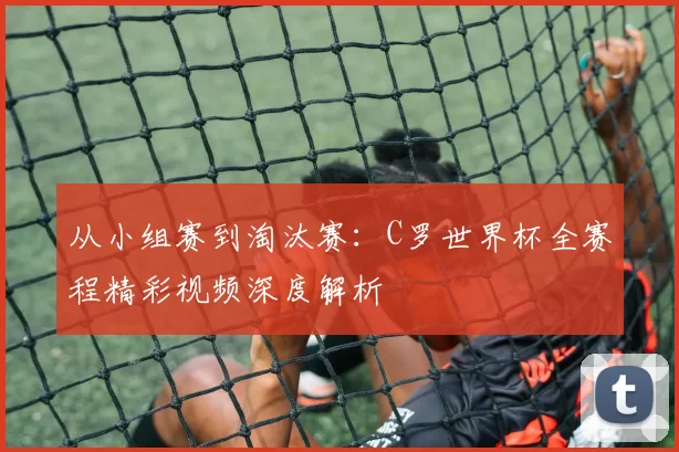 从小组赛到淘汰赛：C罗世界杯全赛程精彩视频深度解析