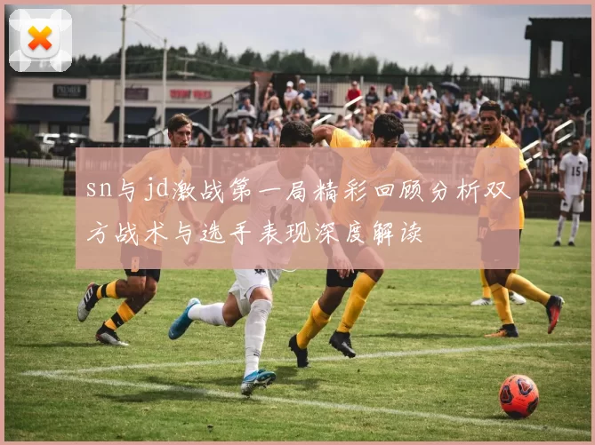 sn与jd激战第一局精彩回顾分析双方战术与选手表现深度解读