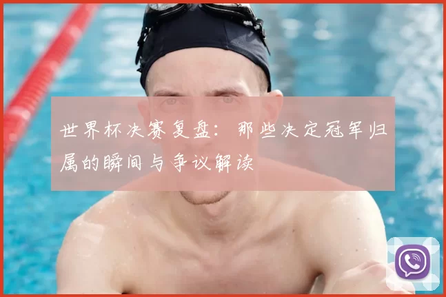 世界杯决赛复盘：那些决定冠军归属的瞬间与争议解读