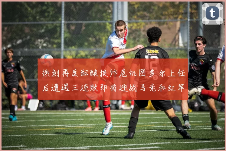 热刺再度酝酿换帅危机图多尔上任后遭遇三连败即将迎战马竞和红军