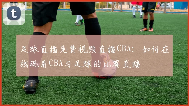 足球直播免费视频直播CBA:如何在线观看CBA与足球的比赛直播