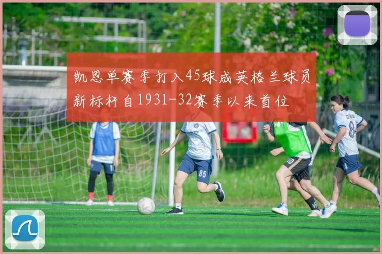 凯恩单赛季打入45球成英格兰球员新标杆自1931-32赛季以来首位